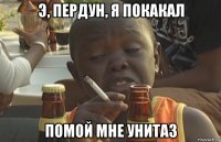 э, пердун, я покакал помой мне унитаз