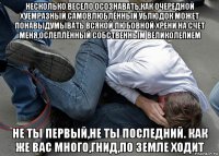 несколько весело осознавать,как очередной хуемразный самовлюблённый ублюдок может понавыдумывать всякой любовной хрени на счет меня,ослеплённый собственным великолепием не ты первый,не ты последний. как же вас много,гнид,по земле ходит