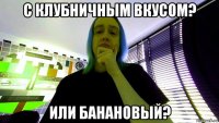 с клубничным вкусом? или банановый?