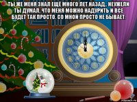ты же меня знал ещё много лет назад.. неужели ты думал, что меня можно надурить и все будет так просто. со мной просто не бывает. 
