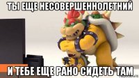 ты еще несовершеннолетний и тебе еще рано сидеть там