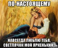 по-настоящему навсегда люблю тебя, светлячок мой яркенький !