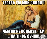 теперь ты мой сволоч чем ниже поцелуи, тем ... нагнись сучка!