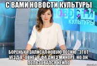 с вами новости культуры боренька записал новую песню "этот уезд в *овне" в фа диез миноре. но он пользовался кейпо
