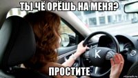 ты чё орёшь на меня? простите