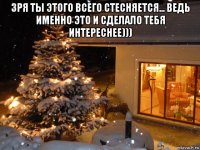 зря ты этого всего стесняется... ведь именно это и сделало тебя интереснее))) 