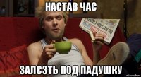 настав час залєзть под падушку