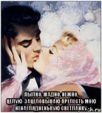  пылко, жадно, нежно, целую-зацеловываю прелесть мою ненаглядненькую светланку.