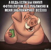а ведь если бы кинул фотку,потом я её публикую и меня заблокируют. всё))))) 