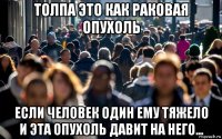 толпа это как раковая опухоль если человек один ему тяжело и эта опухоль давит на него...