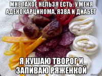мне такое нельзя есть. у меня аденокарцинома, язва и диабет я кушаю творог и запиваю ряженкой