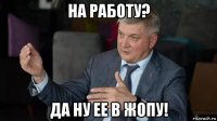 на работу? да ну ее в жопу!