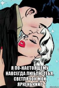  я по-настоящему навсегда люблю тебя, светлячок мой яркенький !