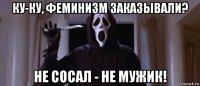 ку-ку, феминизм заказывали? не сосал - не мужик!