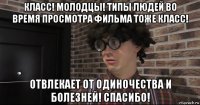 класс! молодцы! типы людей во время просмотра фильма тоже класс! отвлекает от одиночества и болезней! спасибо!
