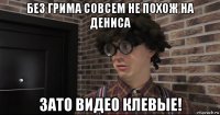 без грима совсем не похож на дениса зато видео клевые!