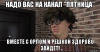надо вас на канал "пятница" вместе с орлом и решкой здорово зайдет!