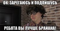 ок. зарегаюсь и подпишусь ребята вы лучше брайана!