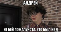 андрей не бей пожалуйста, это был не я