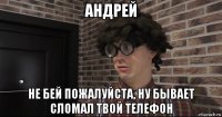 андрей не бей пожалуйста, ну бывает сломал твой телефон