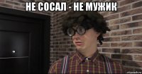 не сосал - не мужик 