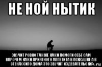 не ной нытик звучит ровно так же как и помоги себе сам впрочем как и приятного аппетита в психушке а в стенах сиго дома это звучит издевательски