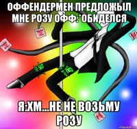 оффендермен предложыл мне розу офф:*обиделся я:хм...не не возьму розу