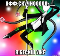 офф:скучнооооо....... я:бесиш уже
