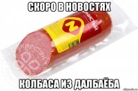 скоро в новостях колбаса из далбаёба