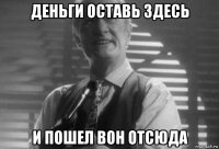 деньги оставь здесь и пошел вон отсюда
