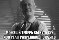  можешь теперь вынуть хуй изо рта я разрешаю...пока что
