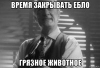 время закрывать ебло грязное животное