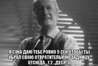  я сука даю тебе ровно 5 сек чтобы ты убрал свою отвратительную задницу отсюда...1 2...десять