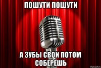 пошути пошути а зубы свои потом соберешь