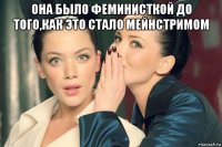 она было феминисткой до того,как это стало мейнстримом 