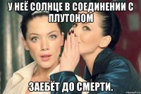 у неё солнце в соединении с плутоном заебёт до смерти.