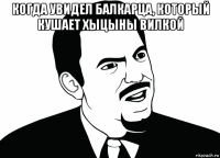 когда увидел балкарца, который кушает хыцыны вилкой 