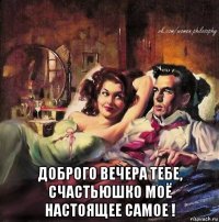  доброго вечера тебе, счастьюшко моё настоящее самое !