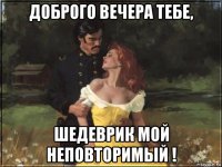 доброго вечера тебе, шедеврик мой неповторимый !