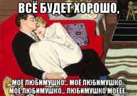 всё будет хорошо, моё любимушко... моё любимушко... моё любимушко... любимушко моёёё...