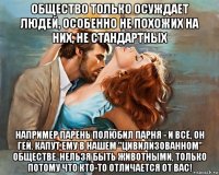 общество только осуждает людей, особенно не похожих на них, не стандартных например парень полюбил парня - и всё, он гей. капут ему в нашем "цивилизованном" обществе. нельзя быть животными, только потому что кто-то отличается от вас!