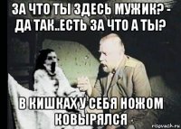 за что ты здесь мужик? - да так..есть за что а ты? в кишках у себя ножом ковырялся