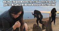 жизнь слишком коротка,чтобы тратить ее на диеты,жадных мужчин и плохое настроение 