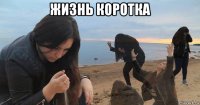 жизнь коротка 