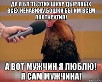 да я,бл*ть,этих шкур дырявых всех ненавижу,бошки бы им всем пооткрутил! а вот мужчин я люблю! я сам мужчина!