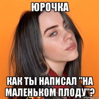 юрочка как ты написал "на маленьком плоду"?