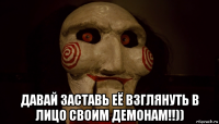  давай заставь её взглянуть в лицо своим демонам!!))
