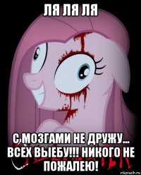 ля ля ля с мозгами не дружу... всех выебу!!! никого не пожалею!