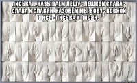 писька.... называем лёшу - лёшкой слава - слава и славян. назовём мы вову - вовкой пися - писька и писян. 