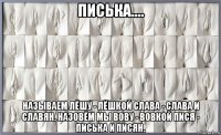 писька.... называем лёшу - лёшкой слава - слава и славян. назовём мы вову - вовкой пися - писька и писян.